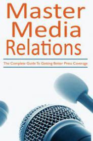 Master Media Relations: The Complete Guide To Getting Better Press Coverage